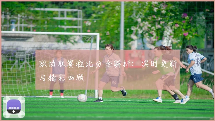 欧协联赛程比分全解析：实时更新与精彩回顾