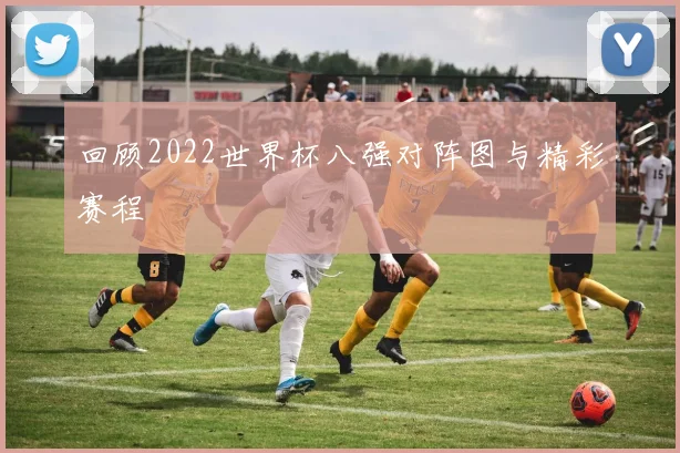 回顾2022世界杯八强对阵图与精彩赛程