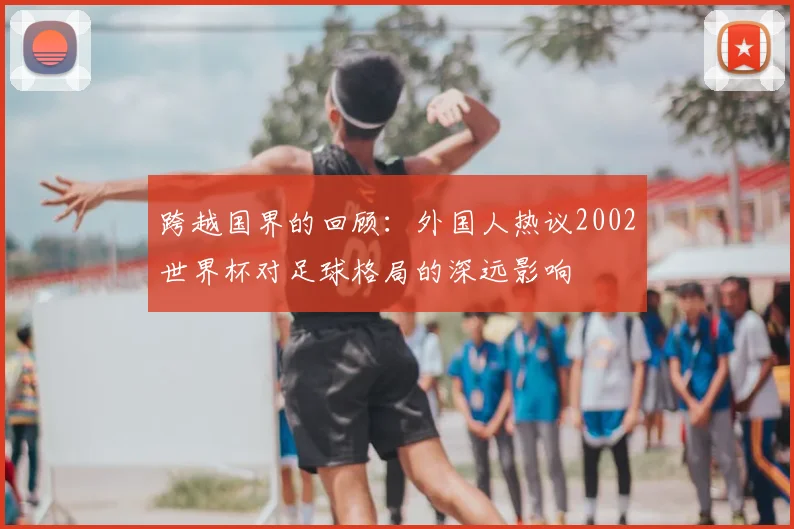 跨越国界的回顾：外国人热议2002世界杯对足球格局的深远影响