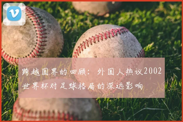 跨越国界的回顾：外国人热议2002世界杯对足球格局的深远影响