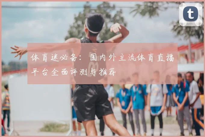 体育迷必备:国内外主流体育直播平台全面评测与推荐