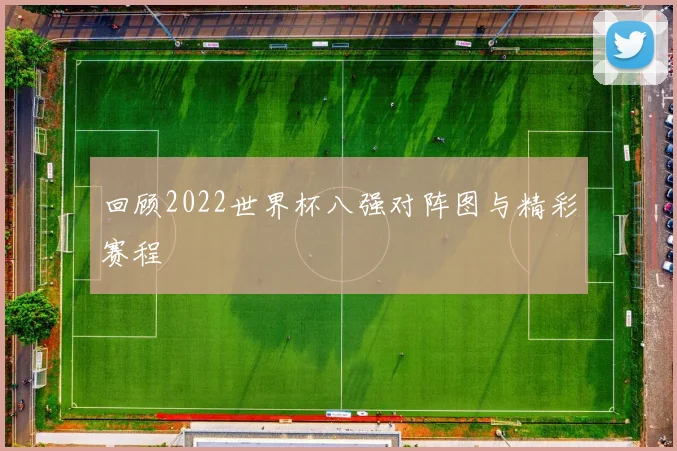 回顾2022世界杯八强对阵图与精彩赛程